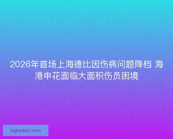 2026年首场上海德比因伤病问题降档 海港申花面临大面积伤员困境